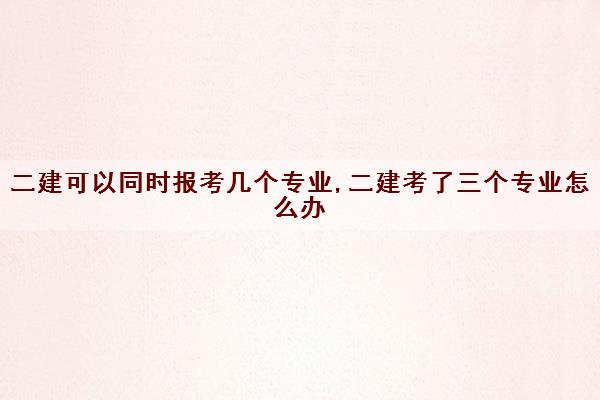 二建可以同时报考几个专业,二建考了三个专业怎么办