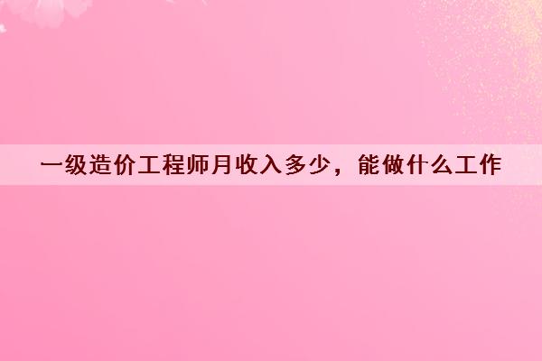 一级造价工程师月收入多少，能做什么工作