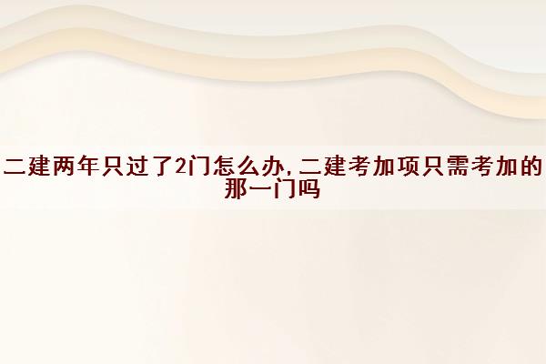 二建两年只过了2门怎么办,二建考加项只需考加的那一门吗