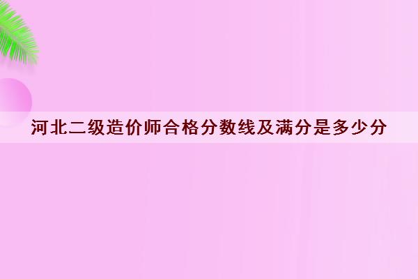 河北二级造价师合格分数线及满分是多少分 河北二级造价师合格分数线及满分是多少分