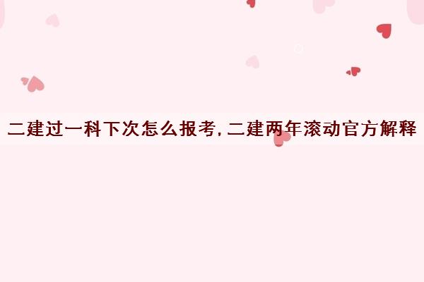 二建过一科下次怎么报考,二建两年滚动官方解释 二建过一科下次怎么报考,二建两年滚动官方解释
