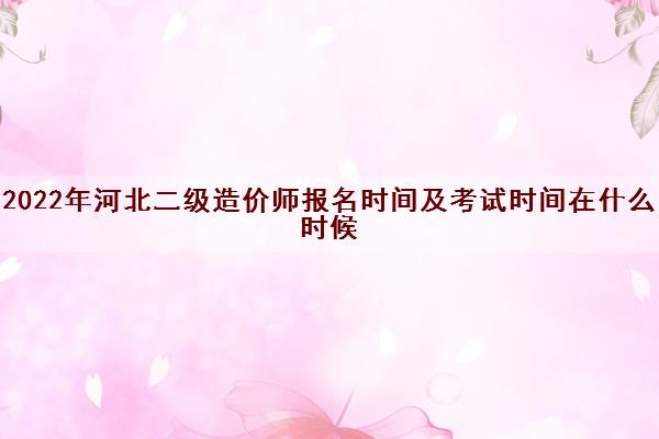 2022年河北二级造价师报名时间及考试时间在什么时候