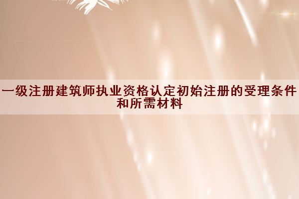 一级注册建筑师执业资格认定初始注册的受理条件和所需材料
