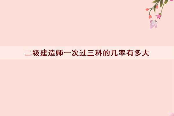 二级建造师一次过三科的几率有多大 二级建造师一次过三科的几率有多大