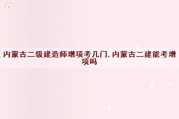 内蒙古二级建造师增项考几门,内蒙古二建能考增项吗
