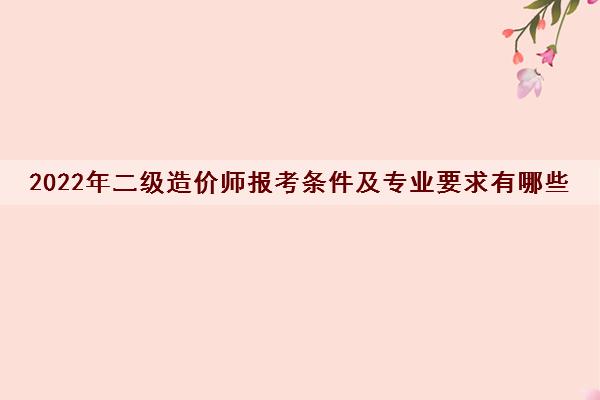 2022年二级造价师报考条件及专业要求有哪些 2022年二级造价师报考条件及专业要求有哪些
