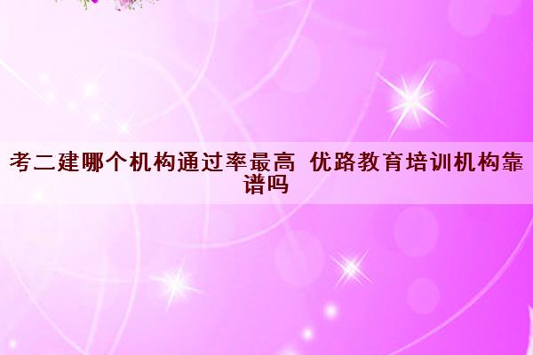考二建哪个机构***最高 优路教育培训机构靠谱吗