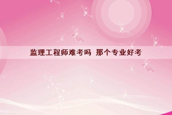 监理工程师难考吗 那个专业好考