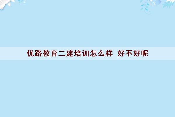 优路教育二建培训怎么样 好不好呢