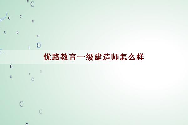 优路教育一级建造师怎么样 优路教育一级建造师怎么样