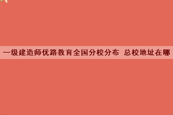 一级建造师优路教育全国分校分布 总校地址在哪