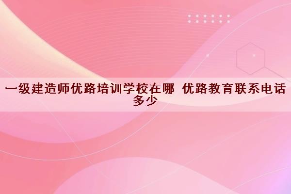 一级建造师优路培训学校在哪 优路教育联系电话多少 一级建造师优路培训学校在哪 优路教育联系电话多少