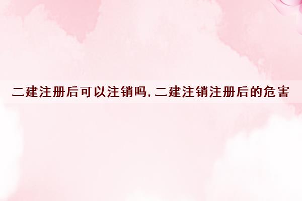 二建注册后可以注销吗,二建注销注册后的危害