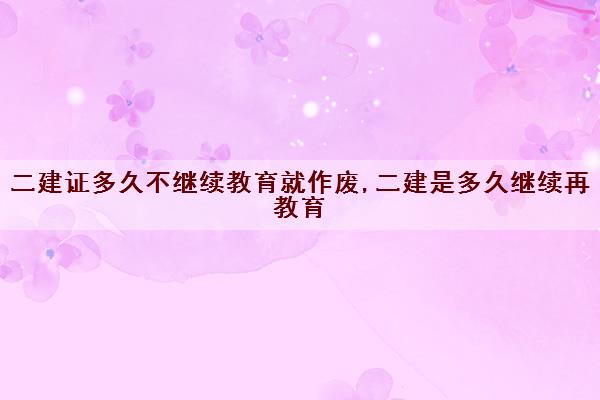 二建证多久不继续教育就作废,二建是多久继续再教育 二建证多久不继续教育就作废,二建是多久继续再教育