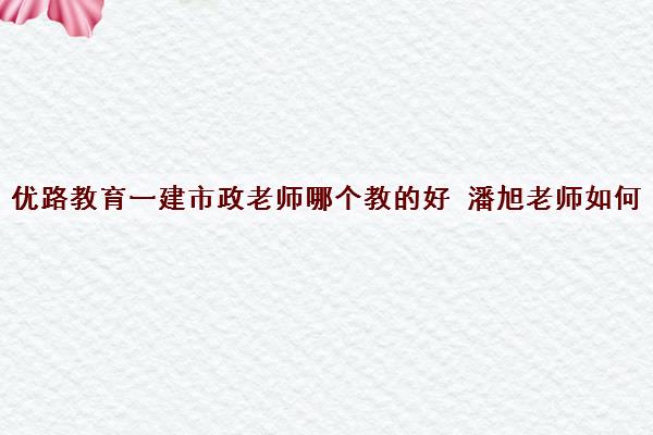 优路教育一建市政老师哪个教的好 潘旭老师如何 优路教育一建市政老师哪个教的好 潘旭老师如何