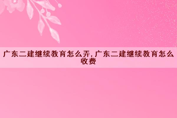广东二建继续教育怎么弄,广东二建继续教育怎么收费