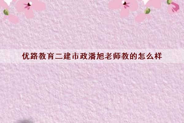 优路教育二建市政潘旭老师教的怎么样