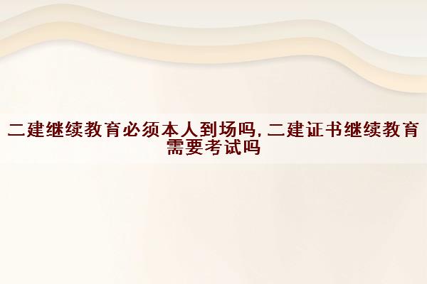 二建继续教育必须本人到场吗,二建证书继续教育需要考试吗 二建继续教育必须本人到场吗,二建证书继续教育需要考试吗
