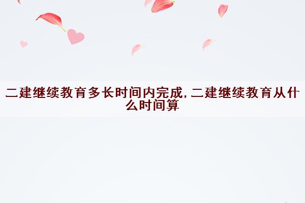 二建继续教育多长时间内完成,二建继续教育从什么时间算