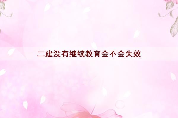 二建没有继续教育会不会失效 二建没有继续教育会不会失效