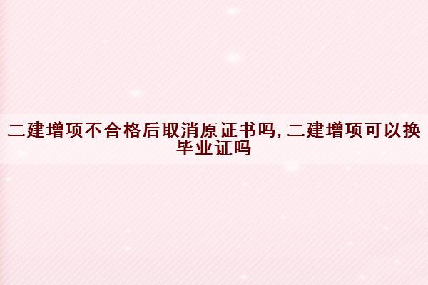 二建增项不合格后取消原证书吗,二建增项可以换毕业证吗