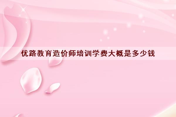 优路教育造价师培训学费大概是多少钱