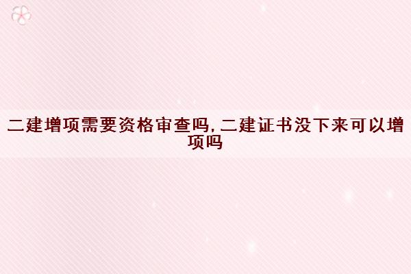 二建增项需要资格审查吗,二建证书没下来可以增项吗