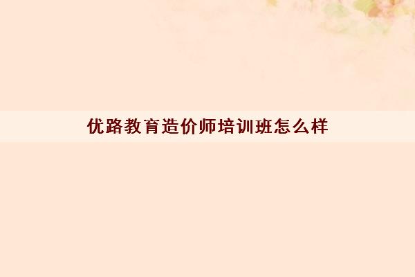 优路教育造价师培训班怎么样 优路教育造价师培训班怎么样