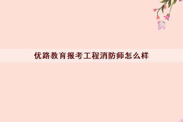 优路教育报考工程消防师怎么样