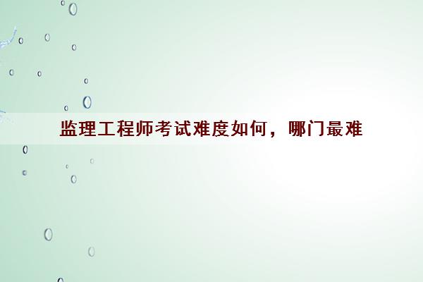 监理工程师考试难度如何，哪门最难