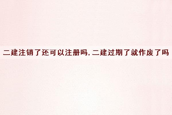 二建注销了还可以注册吗,二建过期了就作废了吗