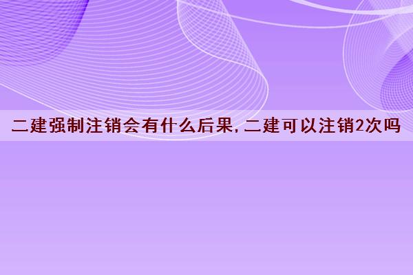 二建强制注销会有什么后果,二建可以注销2次吗