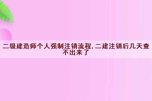 二级建造师个人强制注销流程,二建注销后几天查不出来了