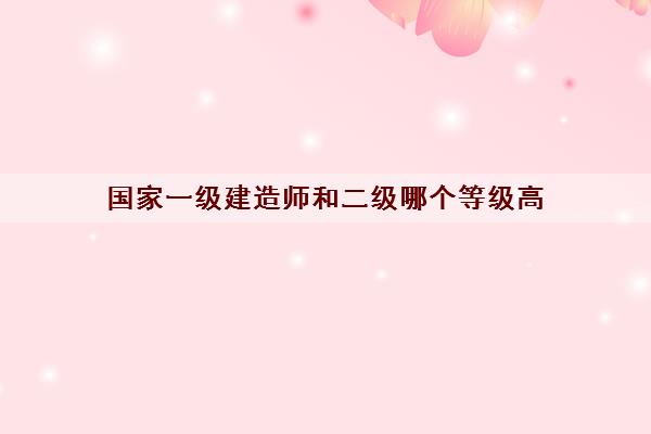 国家一级建造师和二级哪个等级高