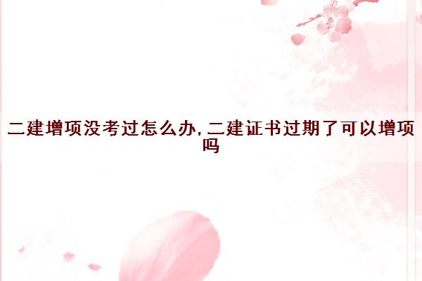 二建增项没考过怎么办,二建证书过期了可以增项吗
