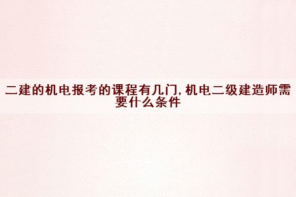 二建的机电报考的课程有几门,机电二级建造师需要什么条件