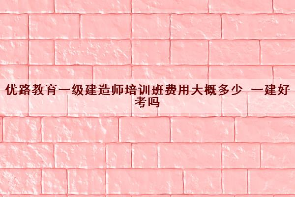 优路教育一级建造师培训班费用大概多少 一建好考吗 优路教育一级建造师培训班费用大概多少 一建好考吗