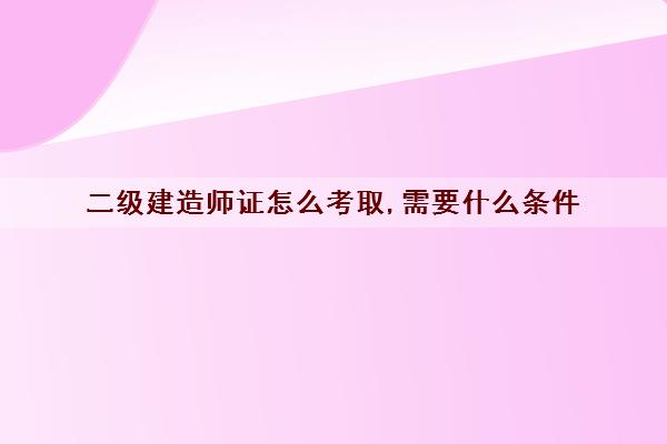 二级建造师证怎么考取,需要什么条件