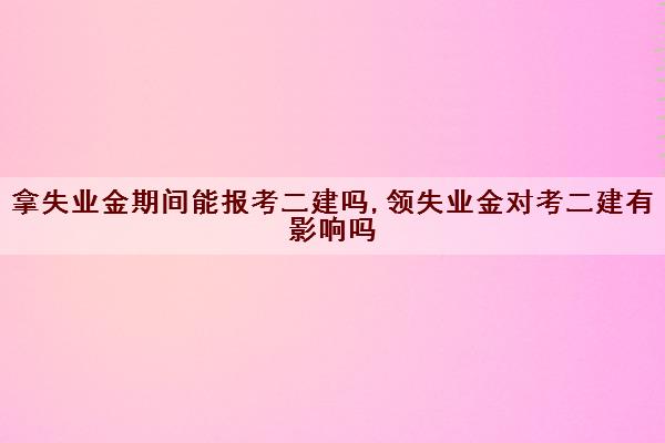 拿失业金期间能报考二建吗,领失业金对考二建有影响吗 拿失业金期间能报考二建吗,领失业金对考二建有影响吗