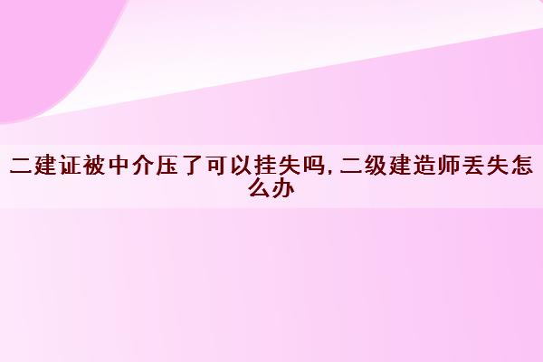 二建证被中介压了可以挂失吗,二级建造师丢失怎么办 二建证被中介压了可以挂失吗,二级建造师丢失怎么办