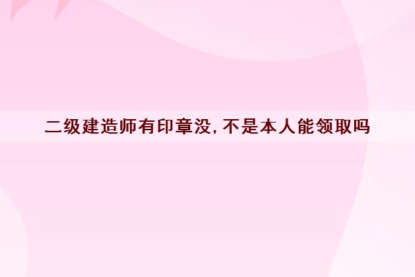 二级建造师有印章没,不是本人能领取吗