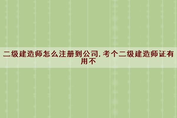 二级建造师怎么注册到公司,考个二级建造师证有用不