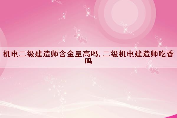 机电二级建造师含金量高吗,二级机电建造师吃香吗