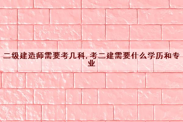 二级建造师需要考几科,考二建需要什么学历和专业 二级建造师需要考几科,考二建需要什么学历和专业