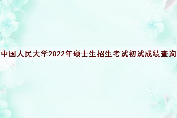 中国人民大学2022年硕士生招生考试初试成绩查询 中国人民大学2022年硕士生招生考试初试成绩查询