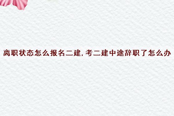 离职状态怎么报名二建,考二建中途辞职了怎么办