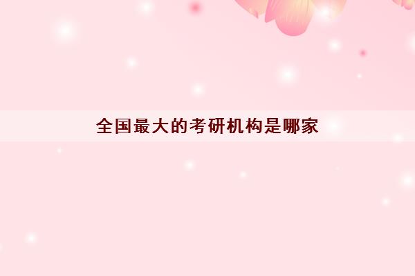 全国最大的考研机构是哪家 全国最大的考研机构是哪家