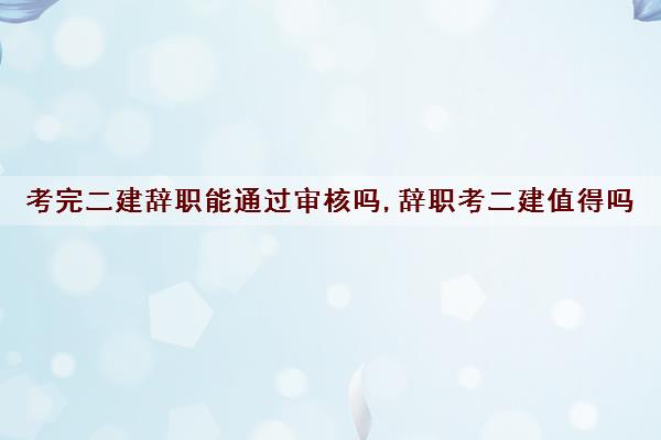 考完二建辞职能通过审核吗,辞职考二建值得吗 考完二建辞职能通过审核吗,辞职考二建值得吗