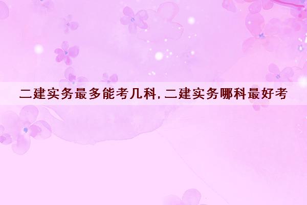 二建实务最多能考几科,二建实务哪科最好考