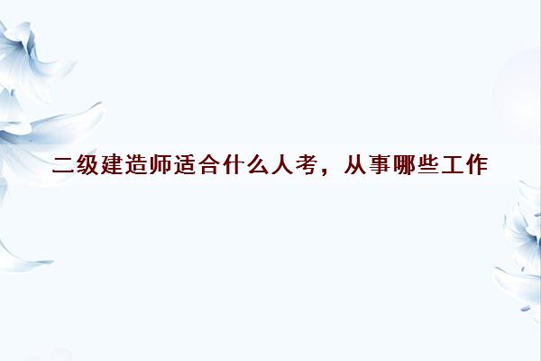 二级建造师适合什么人考，从事哪些工作